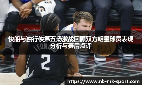 快船与独行侠第五场激战回顾双方明星球员表现分析与赛后点评